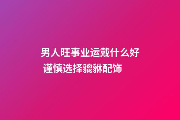 男人旺事业运戴什么好 谨慎选择貔貅配饰